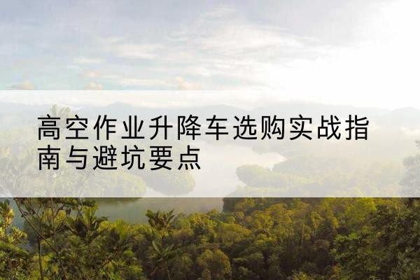 惠民升降车怎么选-高空作业升降车选购实战指南与避坑要点