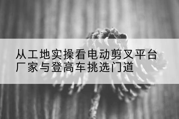 惠民电动剪叉升降平台厂家-从工地实操看电动剪叉平台厂家与登高车挑选门道