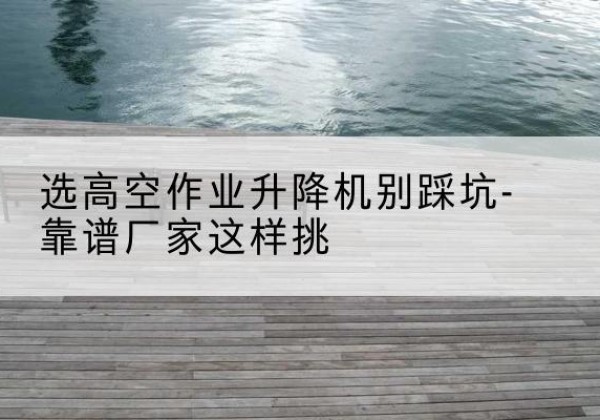 惠民剪叉式升降机厂家-选高空作业升降机别踩坑-靠谱厂家这样挑