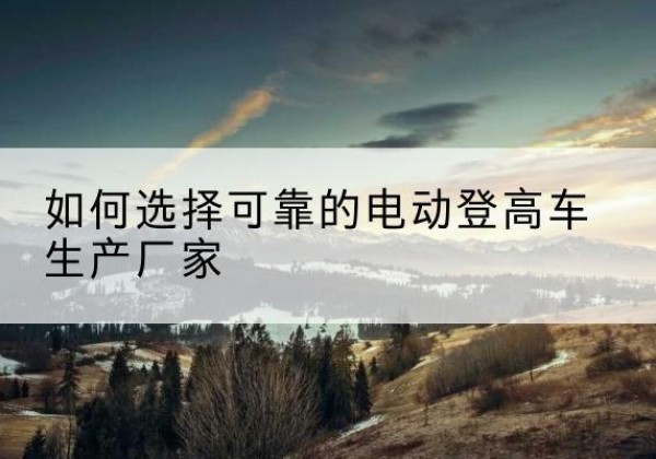 惠民电动登高车厂家-如何选择可靠的电动登高车生产厂家