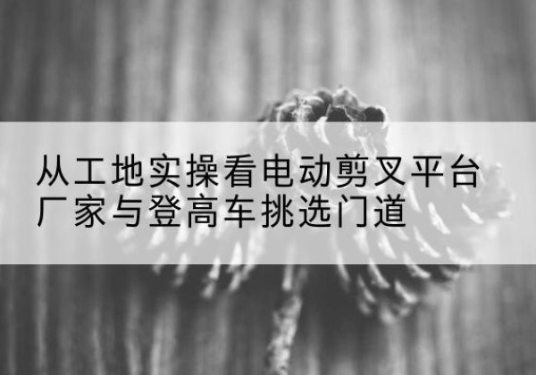 惠民电动剪叉升降平台厂家-从工地实操看电动剪叉平台厂家与登高车挑选门道